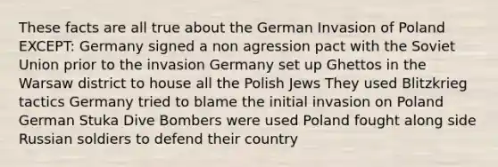 These facts are all true about the German Invasion of Poland EXCEPT: Germany signed a non agression pact with the Soviet Union prior to the invasion Germany set up Ghettos in the Warsaw district to house all the Polish Jews They used Blitzkrieg tactics Germany tried to blame the initial invasion on Poland German Stuka Dive Bombers were used Poland fought along side Russian soldiers to defend their country