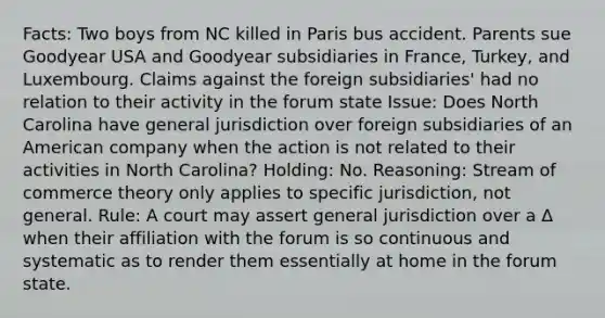 Facts: Two boys from NC killed in Paris bus accident. Parents sue Goodyear USA and Goodyear subsidiaries in France, Turkey, and Luxembourg. Claims against the foreign subsidiaries' had no relation to their activity in the forum state Issue: Does North Carolina have general jurisdiction over foreign subsidiaries of an American company when the action is not related to their activities in North Carolina? Holding: No. Reasoning: Stream of commerce theory only applies to specific jurisdiction, not general. Rule: A court may assert general jurisdiction over a Δ when their affiliation with the forum is so continuous and systematic as to render them essentially at home in the forum state.