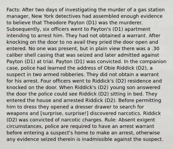 Facts: After two days of investigating the murder of a gas station manager, New York detectives had assembled enough evidence to believe that Theodore Payton (D1) was the murderer. Subsequently, six officers went to Payton's (D1) apartment intending to arrest him. They had not obtained a warrant. After knocking on the door to no avail they pried the door open and entered. No one was present, but in plain view there was a .30 caliber shell casing that was seized and later admitted against Payton (D1) at trial. Payton (D1) was convicted. In the companion case, police had learned the address of Obie Riddick (D2), a suspect in two armed robberies. They did not obtain a warrant for his arrest. Four officers went to Riddick's (D2) residence and knocked on the door. When Riddick's (D2) young son answered the door the police could see Riddick (D2) sitting in bed. They entered the house and arrested Riddick (D2). Before permitting him to dress they opened a dresser drawer to search for weapons and [surprise, surprise!] discovered narcotics. Riddick (D2) was convicted of narcotic charges. Rule: Absent exigent circumstances, police are required to have an arrest warrant before entering a suspect's home to make an arrest, otherwise any evidence seized therein is inadmissible against the suspect.