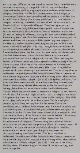 Facts: In two different school districts verses from the Bible were read at the opening of the public school day, and families objected to the reading arguing it was a state establishment of religion, prohibited by the First Amendment. In Schempp, a three-judge District Court panel found the statute to violate the Establishment Clause that shows preference to the Christian religion. In Murray, the trial court sustained the statute and the Maryland Court of Appeals affirmed. The Court granted cert. Issues: (1) Does daily Bible reading in public school violate the First Amendment's Establishment Clause? Decision and Action: (1) Yes. Schempp is affirmed, Murray is reversed and remanded. Reasoning: Per Clark. The Establishment Clause is binding on the states and does not merely prohibit preferring one religion to another but rather requires neutrality on the part of the state when it comes to religion. It is true, though, that sometimes, in avoiding religious establishment, the state may run afoul of the free exercise clause. We find that, in order to be consistent with the First Amendment, a statute must have a purpose and primary effect that is not religious in nature. "The test may be stated as follows: what are the purpose and the primary effect of the enactment? If either is the advancement or inhibition of religion then the enactment exceeds the scope of legislative power as circumscribed by the Constitution. That is to say that to withstand the strictures of the Establishment Clause there must be a secular legislative purpose and a primary effect that neither advances nor inhibits religion" (at 222). Using that definition, the exercises here are unconstitutional because they are religious. That students may absent themselves while the readings are taking place does not save them under the Establishment Clause. While we do not seek to institute a religion of secularism, nor do we think a state might establish such a religion, we deem it improper for the state to either aid or inhibit religion. The Bible as an object of study is not at issue here. This is a religious ceremony and they are required by the state. This is not consistent with the First Amendment. And it cannot be fairly said that banning such exercises infringes on free exercise rights as the Free Exercise Clause "has never meant that a majority could use the machinery of the State to practice its beliefs". Summary: This case provides the first part of the Lemon test for Establishment of religion: "The test may be stated as follows: what are the purpose and the primary effect of the enactment? If either is the advancement or inhibition of religion then the enactment exceeds the scope of legislative power as circumscribed by the Constitution. That is to say that to withstand the strictures of the Establishment Clause there must be a secular legislative purpose and a primary effect that neither advances nor inhibits religion" (at 222). The Court's decision, striking down Bible reading at the start of the school day, was very unpopular.