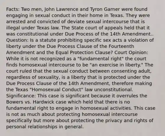 Facts: Two men, John Lawrence and Tyron Garner were found engaging in sexual conduct in their home in Texas. They were arrested and convicted of deviate sexual intercourse that is illegal under Texas law. The State court of appeals held that it was constitutional under Due Process of the 14th Amendment.. Question: Is a statute prohibiting specific sex acts a violation of liberty under the Due Process Clause of the Fourteenth Amendment and the Equal Protection Clause? Court Opinion: While it is not recognized as a "fundamental right" the court finds homosexual intercourse to be "an exercise in liberty." The court ruled that the sexual conduct between consenting adult, regardless of sexuality, is a liberty that is protected under the Due Process Clause of the 14th Amendment, therefore making the Texas "Homosexual Conduct" law unconstitutional. Significance: This case is significant because it overrules the Bowers vs. Hardwick case which held that there is no fundamental right to engage in homosexual activities. This case is not as much about protecting homosexual intercourse specifically but more about protecting the privacy and rights of personal relationships in general.