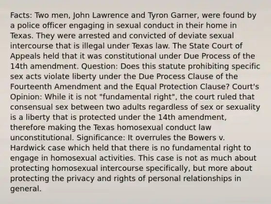 Facts: Two men, John Lawrence and Tyron Garner, were found by a police officer engaging in sexual conduct in their home in Texas. They were arrested and convicted of deviate sexual intercourse that is illegal under Texas law. The State Court of Appeals held that it was constitutional under Due Process of the 14th amendment. Question: Does this statute prohibiting specific sex acts violate liberty under the Due Process Clause of the Fourteenth Amendment and the Equal Protection Clause? Court's Opinion: While it is not "fundamental right", the court ruled that consensual sex between two adults regardless of sex or sexuality is a liberty that is protected under the 14th amendment, therefore making the Texas homosexual conduct law unconstitutional. Significance: It overrules the Bowers v. Hardwick case which held that there is no fundamental right to engage in homosexual activities. This case is not as much about protecting homosexual intercourse specifically, but more about protecting the privacy and rights of personal relationships in general.