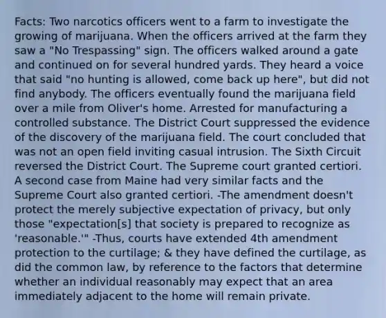 Facts: Two narcotics officers went to a farm to investigate the growing of marijuana. When the officers arrived at the farm they saw a "No Trespassing" sign. The officers walked around a gate and continued on for several hundred yards. They heard a voice that said "no hunting is allowed, come back up here", but did not find anybody. The officers eventually found the marijuana field over a mile from Oliver's home. Arrested for manufacturing a controlled substance. The District Court suppressed the evidence of the discovery of the marijuana field. The court concluded that was not an open field inviting casual intrusion. The Sixth Circuit reversed the District Court. The Supreme court granted certiori. A second case from Maine had very similar facts and the Supreme Court also granted certiori. -The amendment doesn't protect the merely subjective expectation of privacy, but only those "expectation[s] that society is prepared to recognize as 'reasonable.'" -Thus, courts have extended 4th amendment protection to the curtilage; & they have defined the curtilage, as did the common law, by reference to the factors that determine whether an individual reasonably may expect that an area immediately adjacent to the home will remain private.