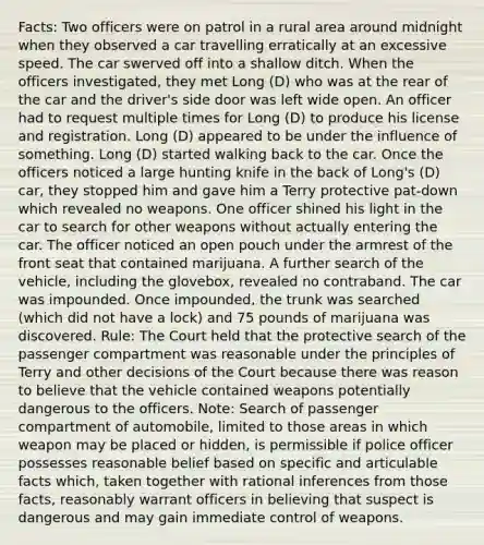 Facts: Two officers were on patrol in a rural area around midnight when they observed a car travelling erratically at an excessive speed. The car swerved off into a shallow ditch. When the officers investigated, they met Long (D) who was at the rear of the car and the driver's side door was left wide open. An officer had to request multiple times for Long (D) to produce his license and registration. Long (D) appeared to be under the influence of something. Long (D) started walking back to the car. Once the officers noticed a large hunting knife in the back of Long's (D) car, they stopped him and gave him a Terry protective pat-down which revealed no weapons. One officer shined his light in the car to search for other weapons without actually entering the car. The officer noticed an open pouch under the armrest of the front seat that contained marijuana. A further search of the vehicle, including the glovebox, revealed no contraband. The car was impounded. Once impounded, the trunk was searched (which did not have a lock) and 75 pounds of marijuana was discovered. Rule: The Court held that the protective search of the passenger compartment was reasonable under the principles of Terry and other decisions of the Court because there was reason to believe that the vehicle contained weapons potentially dangerous to the officers. Note: Search of passenger compartment of automobile, limited to those areas in which weapon may be placed or hidden, is permissible if police officer possesses reasonable belief based on specific and articulable facts which, taken together with rational inferences from those facts, reasonably warrant officers in believing that suspect is dangerous and may gain immediate control of weapons.