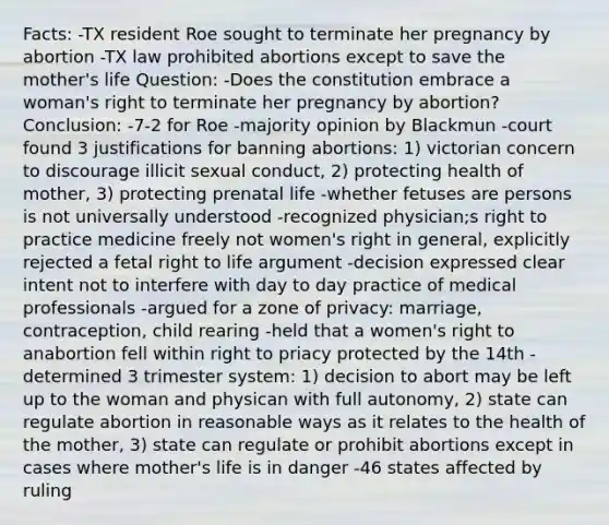 Facts: -TX resident Roe sought to terminate her pregnancy by abortion -TX law prohibited abortions except to save the mother's life Question: -Does the constitution embrace a woman's right to terminate her pregnancy by abortion? Conclusion: -7-2 for Roe -majority opinion by Blackmun -court found 3 justifications for banning abortions: 1) victorian concern to discourage illicit sexual conduct, 2) protecting health of mother, 3) protecting prenatal life -whether fetuses are persons is not universally understood -recognized physician;s right to practice medicine freely not women's right in general, explicitly rejected a fetal right to life argument -decision expressed clear intent not to interfere with day to day practice of medical professionals -argued for a zone of privacy: marriage, contraception, child rearing -held that a women's right to anabortion fell within right to priacy protected by the 14th -determined 3 trimester system: 1) decision to abort may be left up to the woman and physican with full autonomy, 2) state can regulate abortion in reasonable ways as it relates to the health of the mother, 3) state can regulate or prohibit abortions except in cases where mother's life is in danger -46 states affected by ruling