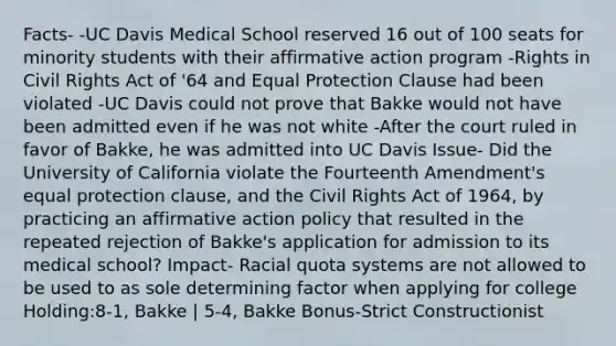 Facts- -UC Davis Medical School reserved 16 out of 100 seats for minority students with their affirmative action program -Rights in Civil Rights Act of '64 and Equal Protection Clause had been violated -UC Davis could not prove that Bakke would not have been admitted even if he was not white -After the court ruled in favor of Bakke, he was admitted into UC Davis Issue- Did the University of California violate the Fourteenth Amendment's equal protection clause, and the Civil Rights Act of 1964, by practicing an affirmative action policy that resulted in the repeated rejection of Bakke's application for admission to its medical school? Impact- Racial quota systems are not allowed to be used to as sole determining factor when applying for college Holding:8-1, Bakke | 5-4, Bakke Bonus-Strict Constructionist