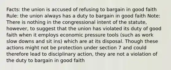 Facts: the union is accused of refusing to bargain in good faith Rule: the union always has a duty to bargain in good faith Note: There is nothing in the congressional intent of the statute, however, to suggest that the union has violated its duty of good faith when it employs economic pressure tools (such as work slow downs and sit ins) which are at its disposal. Though these actions might not be protection under section 7 and could therefore lead to disciplinary action, they are not a violation of the duty to bargain in good faith