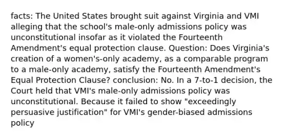 facts: The United States brought suit against Virginia and VMI alleging that the school's male-only admissions policy was unconstitutional insofar as it violated the Fourteenth Amendment's equal protection clause. Question: Does Virginia's creation of a women's-only academy, as a comparable program to a male-only academy, satisfy the Fourteenth Amendment's Equal Protection Clause? conclusion: No. In a 7-to-1 decision, the Court held that VMI's male-only admissions policy was unconstitutional. Because it failed to show "exceedingly persuasive justification" for VMI's gender-biased admissions policy