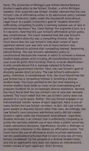 Facts: The University of Michigan Law School denied Barbara Grutter's application to the School. Grutter, a white Michigan resident, then sued the Law School. Grutter claimed that the Law School's use of affirmative action in its admissions policy violated her Equal Protection rights under the Fourteenth Amendment. Legal Issue: Is a public university's goal of "student diversity" sufficiently compelling to justify a narrowly tailored use of race in admissions decisions? Yes. Court Ruling: The Supreme Court, in a 5-4 decision, held that the Law School's affirmative action policy was constitutional. The Court reasoned that the Law School's goal of student diversity was a compelling interest. Also, the Court found that the Law School's individual review of each applicant (where race was only one of many factors) was narrowly tailored to achieve that compelling interest. Reasoning behind Ruling: The Law School's admissions policy is constitutional because the manner in which it achieves a diverse student body passes strict scrutiny. All classifications based on race must be given strict scrutiny. That is, a racial classification is only constitutional if it is narrowly tailored to further a compelling government interest. Here, the Law School's goal of diversity passes strict scrutiny. The Law School's admissions policy, therefore, is constitutional. First, the Court found that the Law School has a compelling interest in enrolling a diverse student body. The Court pointed to the fact that attaining a diverse student body leads to cross-racial understanding and prepares students for an increasingly diverse workforce. Second, the Court found that the Law School's use of race was narrowly tailored. The Court noted that the Law School's policy does not amount to a racial quota. Rather, the Law School engages in an individualized, holistic review of each applicant. Race is one of many factors the Law School considers. In fact, the Law School gives weight to diversity factors other than race. Accordingly, the Law School's race-conscious admissions policy did not violate Grutter's rights under the Fourteenth Amendment. Legal Rule: Student diversity is an interest that is sufficiently compelling to justify the narrowly tailored use of race when a public university makes admissions decisions. Significance: Grutter v. Bollinger is an important milestone in the debate on affirmative action. The Court found the use of affirmative action in school admissions can be constitutional provided that (i) race is only one of many factors considered; (ii) the purpose is a diverse student body; and (iii) an applicant's race does not replace an individualized, holistic review of each applicant. Strict Scrutiny