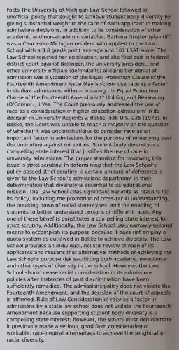 Facts The University of Michigan Law School followed an unofficial policy that sought to achieve student body diversity by giving substantial weight to the race of each applicant in making admissions decisions, in addition to its consideration of other academic and non-academic variables. Barbara Grutter (plaintiff) was a Caucasian Michigan resident who applied to the Law School with a 3.8 grade point average and 161 LSAT score. The Law School rejected her application, and she filed suit in federal district court against Bollinger, the university president, and other university officials (defendants) alleging her denial of admission was a violation of the Equal Protection Clause of the Fourteenth Amendment Issue May a school use race as a factor in student admissions without violating the Equal Protection Clause of the Fourteenth Amendment? Holding and Reasoning (O'Connor, J.) Yes. The Court previously addressed the use of race as a consideration in higher education admissions in its decision in University Regents v. Bakke, 438 U.S. 235 (1978). In Bakke, the Court was unable to reach a majority on the question of whether it was unconstitutional to consider race as an important factor in admissions for the purpose of remedying past discrimination against minorities. Student body diversity is a compelling state interest that justifies the use of race in university admissions. The proper standard for reviewing this issue is strict scrutiny. In determining that the Law School's policy passed strict scrutiny, a certain amount of deference is given to the Law School's admissions department in their determination that diversity is essential to its educational mission. The Law School cites significant benefits as reasons for its policy, including the promotion of cross-racial understanding, the breaking down of racial stereotypes, and the enabling of students to better understand persons of different races. Any one of these benefits constitutes a compelling state interest for strict scrutiny. Additionally, the Law School uses narrowly-tailored means to accomplish its purpose because it does not employ a quota system as outlawed in Bakke to achieve diversity. The Law School provides an individual, holistic review of each of its applicants and reasons that alternative methods of achieving the Law School's purpose risk sacrificing both academic excellence and other types of diversity in the school. However, the Law School should cease racial consideration in its admissions policies after instances of past discrimination have been sufficiently remedied. The admissions policy does not violate the Fourteenth Amendment, and the decision of the court of appeals is affirmed. Rule of Law Consideration of race as a factor in admissions by a state law school does not violate the Fourteenth Amendment because supporting student body diversity is a compelling state interest; however, the school must demonstrate it previously made a serious, good faith consideration of workable, race-neutral alternatives to achieve the sought-after racial diversity.