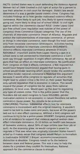 FACTS: Untied States was in court defending the Violence Against Women Act of 1984 Created a civil right of action for a person to sue their attacker in civil court for damages. State's law would determine if it was a gender based violent crime. Congress has included findings as to how gender motivated violence effects commerce. More likely to quit job, less likely to spend money on going out, more likely to drop out of school ISSUE: is civil right against within the commerce clause? RULE: Under Lopez (said gun free school zone regulation was outside of the power of congress) three Commerce Clause categories The use of the channels of interstate commerce (Heart of Atlanta). Regulate and protect the instrumentalities of interstate commerce, or person or things in interstate commerce, even though the treat comes only from intrastate commerce (Shreveport). Activities having substantial relation to interstate commerce ARGUMENTS: Violence effects interstate commerce wherever it occurs RATIONALE: important points from Lopez: Having a gun in a school zone is not connected to interstate commerce o Can't even say through repetition it might effect commerce. No set of guns that has an effect on interstate commerce. No justification from congress on how it effects commerce. o Not required but would have helped Government argued that having guns in school would hinder learning which would hinder the workforce and then hinder national commerce o Rejected this argument because it would allow congress to regulate all activities that might lead to violent crime o No limit on their power Normally only uphold regulation that is economic in nature. This would expand the power of congress too far away from national problems, to local ones. Would open up the door to regulating any type of violent crime. This is the police power that the founders did not want congress to have HOLDING: gender motivated violence is not economic in nature therefore not within commerce clause power. Too remote to be economic CONCURRING Thomas: Substantial effects test for interstate commerce is inconsistent with the original meaning. It wouldn't need to be told to make coins and posts, because all the powers laid out to it also effect commerce. Without a limit congress will continue to try to be a police power DISSENT: Congress produced a lot of evidence to support that violence against women does effect interstate commerce. (5-10 billion on health care because of domestic violence, about 50% of rape victims lose their job or quit). As the economy grew, so would congress's power to regulate o That was what was originally intended States haven't acted so it makes sense that congress would Return to formalism is inadvisable DISSENT 2 Breyer: economic/noneconomic distinction is obsolete. Congress needs to fix the balance between state and federal power. This was a way to help the states fix a problem they couldnt fix themselves. Rational approach for the commerce clause is enough