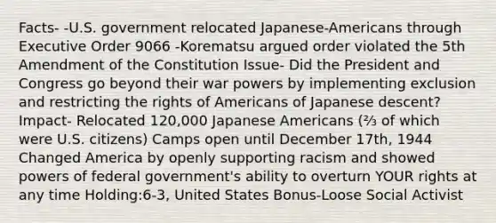 Facts- -U.S. government relocated Japanese-Americans through Executive Order 9066 -Korematsu argued order violated the 5th Amendment of the Constitution Issue- Did the President and Congress go beyond their war powers by implementing exclusion and restricting the rights of Americans of Japanese descent? Impact- Relocated 120,000 Japanese Americans (⅔ of which were U.S. citizens) Camps open until December 17th, 1944 Changed America by openly supporting racism and showed powers of federal government's ability to overturn YOUR rights at any time Holding:6-3, United States Bonus-Loose Social Activist