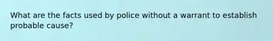 What are the facts used by police without a warrant to establish probable cause?