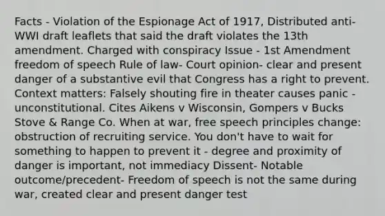 Facts - Violation of the Espionage Act of 1917, Distributed anti-WWI draft leaflets that said the draft violates the 13th amendment. Charged with conspiracy Issue - 1st Amendment freedom of speech Rule of law- Court opinion- clear and present danger of a substantive evil that Congress has a right to prevent. Context matters: Falsely shouting fire in theater causes panic - unconstitutional. Cites Aikens v Wisconsin, Gompers v Bucks Stove & Range Co. When at war, free speech principles change: obstruction of recruiting service. You don't have to wait for something to happen to prevent it - degree and proximity of danger is important, not immediacy Dissent- Notable outcome/precedent- Freedom of speech is not the same during war, created clear and present danger test