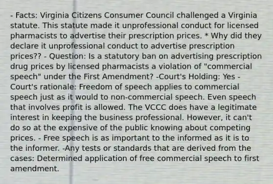 - Facts: Virginia Citizens Consumer Council challenged a Virginia statute. This statute made it unprofessional conduct for licensed pharmacists to advertise their prescription prices. * Why did they declare it unprofessional conduct to advertise prescription prices?? - Question: Is a statutory ban on advertising prescription drug prices by licensed pharmacists a violation of "commercial speech" under the First Amendment? -Court's Holding: Yes -Court's rationale: Freedom of speech applies to commercial speech just as it would to non-commercial speech. Even speech that involves profit is allowed. The VCCC does have a legitimate interest in keeping the business professional. However, it can't do so at the expensive of the public knowing about competing prices. - Free speech is as important to the informed as it is to the informer. -Any tests or standards that are derived from the cases: Determined application of free commercial speech to first amendment.