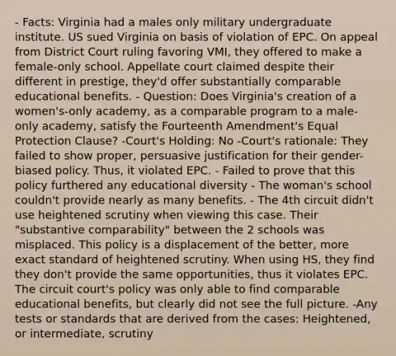 - Facts: Virginia had a males only military undergraduate institute. US sued Virginia on basis of violation of EPC. On appeal from District Court ruling favoring VMI, they offered to make a female-only school. Appellate court claimed despite their different in prestige, they'd offer substantially comparable educational benefits. - Question: Does Virginia's creation of a women's-only academy, as a comparable program to a male-only academy, satisfy the Fourteenth Amendment's Equal Protection Clause? -Court's Holding: No -Court's rationale: They failed to show proper, persuasive justification for their gender-biased policy. Thus, it violated EPC. - Failed to prove that this policy furthered any educational diversity - The woman's school couldn't provide nearly as many benefits. - The 4th circuit didn't use heightened scrutiny when viewing this case. Their "substantive comparability" between the 2 schools was misplaced. This policy is a displacement of the better, more exact standard of heightened scrutiny. When using HS, they find they don't provide the same opportunities, thus it violates EPC. The circuit court's policy was only able to find comparable educational benefits, but clearly did not see the full picture. -Any tests or standards that are derived from the cases: Heightened, or intermediate, scrutiny