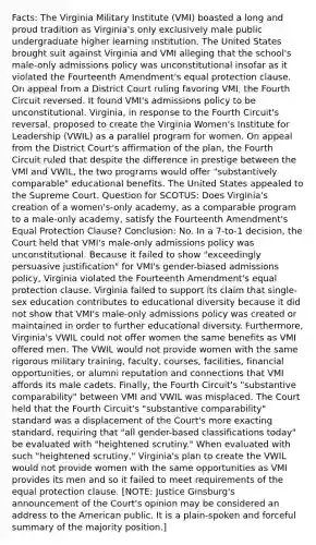 Facts: The Virginia Military Institute (VMI) boasted a long and proud tradition as Virginia's only exclusively male public undergraduate higher learning institution. The United States brought suit against Virginia and VMI alleging that the school's male-only admissions policy was unconstitutional insofar as it violated the Fourteenth Amendment's equal protection clause. On appeal from a District Court ruling favoring VMI, the Fourth Circuit reversed. It found VMI's admissions policy to be unconstitutional. Virginia, in response to the Fourth Circuit's reversal, proposed to create the Virginia Women's Institute for Leadership (VWIL) as a parallel program for women. On appeal from the District Court's affirmation of the plan, the Fourth Circuit ruled that despite the difference in prestige between the VMI and VWIL, the two programs would offer "substantively comparable" educational benefits. The United States appealed to the Supreme Court. Question for SCOTUS: Does Virginia's creation of a women's-only academy, as a comparable program to a male-only academy, satisfy the Fourteenth Amendment's Equal Protection Clause? Conclusion: No. In a 7-to-1 decision, the Court held that VMI's male-only admissions policy was unconstitutional. Because it failed to show "exceedingly persuasive justification" for VMI's gender-biased admissions policy, Virginia violated the Fourteenth Amendment's equal protection clause. Virginia failed to support its claim that single-sex education contributes to educational diversity because it did not show that VMI's male-only admissions policy was created or maintained in order to further educational diversity. Furthermore, Virginia's VWIL could not offer women the same benefits as VMI offered men. The VWIL would not provide women with the same rigorous military training, faculty, courses, facilities, financial opportunities, or alumni reputation and connections that VMI affords its male cadets. Finally, the Fourth Circuit's "substantive comparability" between VMI and VWIL was misplaced. The Court held that the Fourth Circuit's "substantive comparability" standard was a displacement of the Court's more exacting standard, requiring that "all gender-based classifications today" be evaluated with "heightened scrutiny." When evaluated with such "heightened scrutiny," Virginia's plan to create the VWIL would not provide women with the same opportunities as VMI provides its men and so it failed to meet requirements of the equal protection clause. [NOTE: Justice Ginsburg's announcement of the Court's opinion may be considered an address to the American public. It is a plain-spoken and forceful summary of the majority position.]