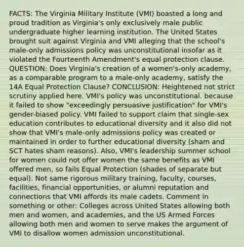 FACTS: The Virginia Military Institute (VMI) boasted a long and proud tradition as Virginia's only exclusively male public undergraduate higher learning institution. The United States brought suit against Virginia and VMI alleging that the school's male-only admissions policy was unconstitutional insofar as it violated the Fourteenth Amendment's equal protection clause. QUESTION: Does Virginia's creation of a women's-only academy, as a comparable program to a male-only academy, satisfy the 14A Equal Protection Clause? CONCLUSION: Heightened not strict scrutiny applied here. VMI's policy was unconstitutional. because it failed to show "exceedingly persuasive justification" for VMI's gender-biased policy. VMI failed to support claim that single-sex education contributes to educational diversity and it also did not show that VMI's male-only admissions policy was created or maintained in order to further educational diversity (sham and SCT hates sham reasons). Also, VMI's leadership summer school for women could not offer women the same benefits as VMI offered men, so fails Equal Protection (shades of separate but equal). Not same rigorous military training, faculty, courses, facilities, financial opportunities, or alumni reputation and connections that VMI affords its male cadets. Comment in something or other: Colleges across United States allowing both men and women, and academies, and the US Armed Forces allowing both men and women to serve makes the argument of VMI to disallow women admission unconstitutional.