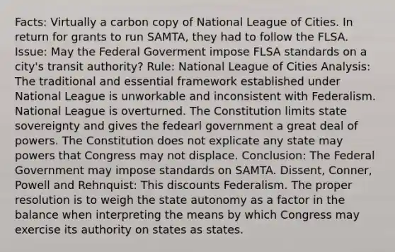 Facts: Virtually a carbon copy of National League of Cities. In return for grants to run SAMTA, they had to follow the FLSA. Issue: May the Federal Goverment impose FLSA standards on a city's transit authority? Rule: National League of Cities Analysis: The traditional and essential framework established under National League is unworkable and inconsistent with Federalism. National League is overturned. The Constitution limits state sovereignty and gives the fedearl government a great deal of powers. The Constitution does not explicate any state may powers that Congress may not displace. Conclusion: The Federal Government may impose standards on SAMTA. Dissent, Conner, Powell and Rehnquist: This discounts Federalism. The proper resolution is to weigh the state autonomy as a factor in the balance when interpreting the means by which Congress may exercise its authority on states as states.