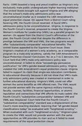 Facts: -(VMI) boasted a long and proud tradition as Virginia's only exclusively male public undergraduate higher learning institution -The United States brought suit against Virginia and VMI alleging that the school's male-only admissions policy was unconstitutional insofar as it violated the 14th Amendment's equal protection clause -On appeal from a District Court ruling favoring VMI, the Fourth Circuit reversed -It found VMI's admissions policy to be unconstitutional. -Virginia, in response to the Fourth Circuit's reversal, proposed to create the Virginia Women's Institute for Leadership (VWIL) as a parallel program for women -On appeal from the District Court's affirmation of the plan, the Fourth Circuit ruled that despite the difference in prestige between the VMI and VWIL, the two programs would offer "substantively comparable" educational benefits. The United States appealed to the Supreme Court Issue: Does Virginia's creation of a women's-only academy, as a comparable program to a male-only academy, satisfy the 14th Amendment's Equal Protection Clause? Conclusion: No -In a 7-to-1 decision, the Court held that VMI's male-only admissions policy was unconstitutional -it failed to show "exceedingly persuasive justification" for VMI's gender-biased admissions policy, Virginia violated the 14th Amendment's equal protection clause -Virginia failed to support its claim that single-sex education contributes to educational diversity because it did not show that VMI's male-only admissions policy was created or maintained in order to further educational diversity -Virginia's VWIL could not offer women the same benefits as VMI offered men. The VWIL would not provide women with the same rigorous military training, faculty, courses, facilities, financial opportunities, or alumni reputation and connections that VMI affords its male cadets -the Fourth Circuit's "substantive comparability" between VMI and VWIL was misplaced -Court held that the Fourth Circuit's "substantive comparability" standard was a displacement of the Court's more exacting standard, requiring that "all gender-based classifications today" be evaluated with "heightened scrutiny." -When evaluated with such "heightened scrutiny," Virginia's plan to create the VWIL would not provide women with the same opportunities as VMI provides its men and so it failed to meet requirements of the equal protection clause