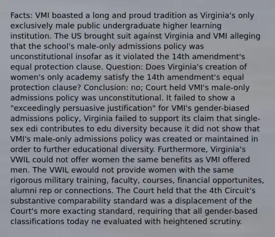 Facts: VMI boasted a long and proud tradition as Virginia's only exclusively male public undergraduate higher learning institution. The US brought suit against Virginia and VMI alleging that the school's male-only admissions policy was unconstitutional insofar as it violated the 14th amendment's equal protection clause. Question: Does Virginia's creation of women's only academy satisfy the 14th amendment's equal protection clause? Conclusion: no; Court held VMI's male-only admissions policy was unconstitutional. It failed to show a "exceedingly persuasive justification" for VMI's gender-biased admissions policy, Virginia failed to support its claim that single-sex edi contributes to edu diversity because it did not show that VMI's male-only admissions policy was created or maintained in order to further educational diversity. Furthermore, Virginia's VWIL could not offer women the same benefits as VMI offered men. The VWIL ewould not provide women with the same rigorous military training, faculty, courses, financial opportunites, alumni rep or connections. The Court held that the 4th Circuit's substantive comparability standard was a displacement of the Court's more exacting standard, requiring that all gender-based classifications today ne evaluated with heightened scrutiny.