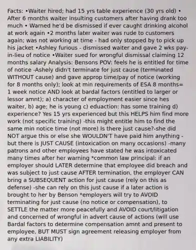 Facts: •Waiter hired; had 15 yrs table experience (30 yrs old) • After 6 months waiter insulting customers after having drank too much • Warned he'd be dismissed if ever caught drinking alcohol at work again •2 months later waiter was rude to customers again; was not working at time - had only stopped by to pick up his jacket •Ashley furious - dismissed waiter and gave 2 wks pay-in-lieu of notice •Waiter sued for wrongful dismissal claiming 12 months salary Analysis: Bensons POV: feels he is entitled for time of notice -Ashely didn't terminate for just cause (terminated WITHOUT cause) and gave approp time/pay of notice (working for 8 months only); look at min requirements of ESA 8 months= 1 week notice AND look at bardal factors (entitled to larger or lessor amnt); a) character of employment easier since hes waiter, b) age; he is young c) eduaction: has some training d) experience? Yes 15 yrs experienced but this HELPS him find more work (not specific training) -this might entitle him to find the same min notice time (not more) Is there just cause?-she did NOT argue this or else she WOULDN'T have paid him anything -but there is JUST CAUSE (intoxication on many occasions) -many patrons and other employees have stated he was intoxicated many times after her warning *common law principal: if an employer should LATER determine that employee did breach and was subject to just cause AFTER termination, the employer CAN bring a SUBSEQUENT action for just cause (rely on this as defense) -she can rely on this just cause if a later action is brought to her by Benson *employers will try to AVOID terminating for just cause (no notice or compensation), to SETTLE the matter more peacefully and AVOID court/litigation and concerned of wrongful in advert cause of actions (will use Bardal factors to determine compensation amnt and present to employee, BUT MUST sign agreement releasing employer from any extra LIABILITY)