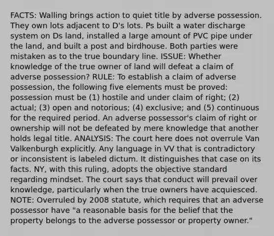 FACTS: Walling brings action to quiet title by adverse possession. They own lots adjacent to D's lots. Ps built a water discharge system on Ds land, installed a large amount of PVC pipe under the land, and built a post and birdhouse. Both parties were mistaken as to the true boundary line. ISSUE: Whether knowledge of the true owner of land will defeat a claim of adverse possession? RULE: To establish a claim of adverse possession, the following five elements must be proved: possession must be (1) hostile and under claim of right; (2) actual; (3) open and notorious; (4) exclusive; and (5) continuous for the required period. An adverse possessor's claim of right or ownership will not be defeated by mere knowledge that another holds legal title. ANALYSIS: The court here does not overrule Van Valkenburgh explicitly. Any language in VV that is contradictory or inconsistent is labeled dictum. It distinguishes that case on its facts. NY, with this ruling, adopts the objective standard regarding mindset. The court says that conduct will prevail over knowledge, particularly when the true owners have acquiesced. NOTE: Overruled by 2008 statute, which requires that an adverse possessor have "a reasonable basis for the belief that the property belongs to the adverse possessor or property owner."