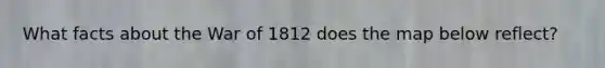 What facts about the War of 1812 does the map below reflect?
