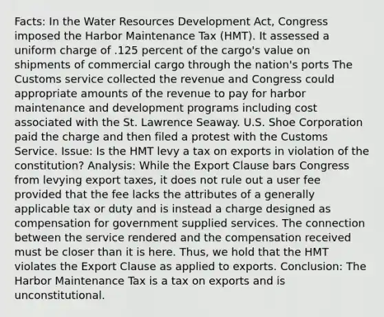 Facts: In the Water Resources Development Act, Congress imposed the Harbor Maintenance Tax (HMT). It assessed a uniform charge of .125 percent of the cargo's value on shipments of commercial cargo through the nation's ports The Customs service collected the revenue and Congress could appropriate amounts of the revenue to pay for harbor maintenance and development programs including cost associated with the St. Lawrence Seaway. U.S. Shoe Corporation paid the charge and then filed a protest with the Customs Service. Issue: Is the HMT levy a tax on exports in violation of the constitution? Analysis: While the Export Clause bars Congress from levying export taxes, it does not rule out a user fee provided that the fee lacks the attributes of a generally applicable tax or duty and is instead a charge designed as compensation for government supplied services. The connection between the service rendered and the compensation received must be closer than it is here. Thus, we hold that the HMT violates the Export Clause as applied to exports. Conclusion: The Harbor Maintenance Tax is a tax on exports and is unconstitutional.