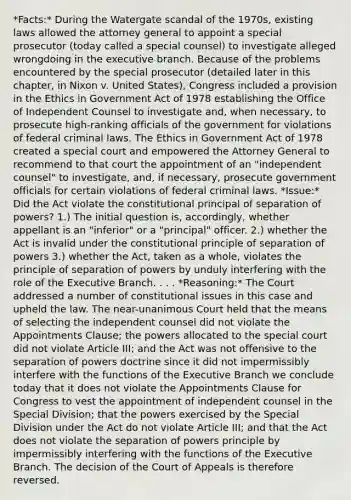 *Facts:* During the Watergate scandal of the 1970s, existing laws allowed the attorney general to appoint a special prosecutor (today called a special counsel) to investigate alleged wrongdoing in the executive branch. Because of the problems encountered by the special prosecutor (detailed later in this chapter, in Nixon v. United States), Congress included a provision in the Ethics in Government Act of 1978 establishing the Office of Independent Counsel to investigate and, when necessary, to prosecute high-ranking officials of the government for violations of federal criminal laws. The Ethics in Government Act of 1978 created a special court and empowered the Attorney General to recommend to that court the appointment of an "independent counsel" to investigate, and, if necessary, prosecute government officials for certain violations of federal criminal laws. *Issue:* Did the Act violate the constitutional principal of separation of powers? 1.) The initial question is, accordingly, whether appellant is an "inferior" or a "principal" officer. 2.) whether the Act is invalid under the constitutional principle of separation of powers 3.) whether the Act, taken as a whole, violates the principle of separation of powers by unduly interfering with the role of the Executive Branch. . . . *Reasoning:* The Court addressed a number of constitutional issues in this case and upheld the law. The near-unanimous Court held that the means of selecting the independent counsel did not violate the Appointments Clause; the powers allocated to the special court did not violate Article III; and the Act was not offensive to the separation of powers doctrine since it did not impermissibly interfere with the functions of the Executive Branch we conclude today that it does not violate the Appointments Clause for Congress to vest the appointment of independent counsel in the Special Division; that the powers exercised by the Special Division under the Act do not violate Article III; and that the Act does not violate the separation of powers principle by impermissibly interfering with the functions of the Executive Branch. The decision of the Court of Appeals is therefore reversed.