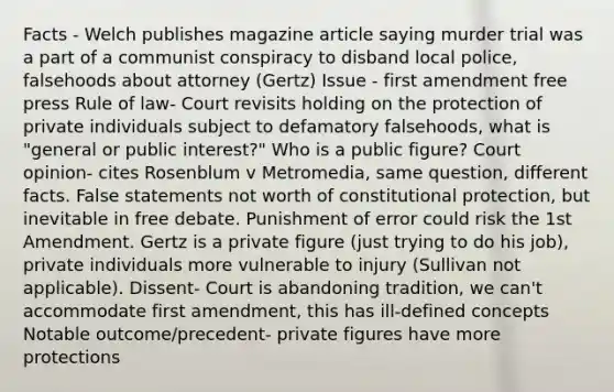 Facts - Welch publishes magazine article saying murder trial was a part of a communist conspiracy to disband local police, falsehoods about attorney (Gertz) Issue - first amendment free press Rule of law- Court revisits holding on the protection of private individuals subject to defamatory falsehoods, what is "general or public interest?" Who is a public figure? Court opinion- cites Rosenblum v Metromedia, same question, different facts. False statements not worth of constitutional protection, but inevitable in free debate. Punishment of error could risk the 1st Amendment. Gertz is a private figure (just trying to do his job), private individuals more vulnerable to injury (Sullivan not applicable). Dissent- Court is abandoning tradition, we can't accommodate first amendment, this has ill-defined concepts Notable outcome/precedent- private figures have more protections