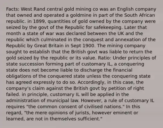 Facts: West Rand central gold mining co was an English company that owned and operated a goldmine in part of the South African republic. in 1899, quantities of gold owned by the company were seized by the govt of the Republic for safekeeping. Later that month a state of war was declared between the UK and the republic which culminated in the conquest and annexation of the Republic by Great Britain in Sept 1900. The mining company sought to establish that the British govt was liable to return the gold seized by the republic or its value. Ratio: Under principles of state succession forming part of customary IL, a conquering state does not become liable to discharge the financial obligations of the conquered state unless the conquering state has agreed expressly to do so. Accordingly, in this case, the company's claim against the British govt by petition of right failed. in principle, customary IL will be applied in the administration of municipal law. However, a rule of customary IL requires "the common consent of civilised nations." In this regard, "the mere opinions of jurists, however eminent or learned, are not in themselves sufficient."