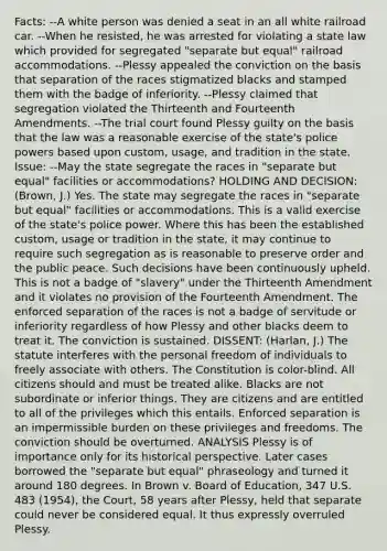 Facts: --A white person was denied a seat in an all white railroad car. --When he resisted, he was arrested for violating a state law which provided for segregated "separate but equal" railroad accommodations. --Plessy appealed the conviction on the basis that separation of the races stigmatized blacks and stamped them with the badge of inferiority. --Plessy claimed that segregation violated the Thirteenth and Fourteenth Amendments. --The trial court found Plessy guilty on the basis that the law was a reasonable exercise of the state's police powers based upon custom, usage, and tradition in the state. Issue: --May the state segregate the races in "separate but equal" facilities or accommodations? HOLDING AND DECISION: (Brown, J.) Yes. The state may segregate the races in "separate but equal" facilities or accommodations. This is a valid exercise of the state's police power. Where this has been the established custom, usage or tradition in the state, it may continue to require such segregation as is reasonable to preserve order and the public peace. Such decisions have been continuously upheld. This is not a badge of "slavery" under the Thirteenth Amendment and it violates no provision of the Fourteenth Amendment. The enforced separation of the races is not a badge of servitude or inferiority regardless of how Plessy and other blacks deem to treat it. The conviction is sustained. DISSENT: (Harlan, J.) The statute interferes with the personal freedom of individuals to freely associate with others. The Constitution is color-blind. All citizens should and must be treated alike. Blacks are not subordinate or inferior things. They are citizens and are entitled to all of the privileges which this entails. Enforced separation is an impermissible burden on these privileges and freedoms. The conviction should be overturned. ANALYSIS Plessy is of importance only for its historical perspective. Later cases borrowed the "separate but equal" phraseology and turned it around 180 degrees. In Brown v. Board of Education, 347 U.S. 483 (1954), the Court, 58 years after Plessy, held that separate could never be considered equal. It thus expressly overruled Plessy.