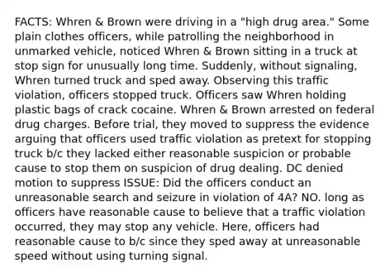 FACTS: Whren & Brown were driving in a "high drug area." Some plain clothes officers, while patrolling the neighborhood in unmarked vehicle, noticed Whren & Brown sitting in a truck at stop sign for unusually long time. Suddenly, without signaling, Whren turned truck and sped away. Observing this traffic violation, officers stopped truck. Officers saw Whren holding plastic bags of crack cocaine. Whren & Brown arrested on federal drug charges. Before trial, they moved to suppress the evidence arguing that officers used traffic violation as pretext for stopping truck b/c they lacked either reasonable suspicion or probable cause to stop them on suspicion of drug dealing. DC denied motion to suppress ISSUE: Did the officers conduct an unreasonable search and seizure in violation of 4A? NO. long as officers have reasonable cause to believe that a traffic violation occurred, they may stop any vehicle. Here, officers had reasonable cause to b/c since they sped away at unreasonable speed without using turning signal.