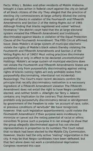 Facts: Wiley L. Bolden and other residents of Mobile Alabama, brought a class action in federal court against the city on behalf of all black citizens of the city They alleged that the practice of electing city commissioners at-large unfairly diluted the voting strength of blacks in violation of the Fourteenth and Fifteenth Amendments and Section 2 of the Voting Rights Act of 1965 Although finding that blacks registered and voted "without hindrance," the district court held that the at-large electoral system violated the Fifteenth Amendment and invidiously discriminated against blacks in violation of the Equal Protection Clause of the Fourteenth Amendment. The Fifth Circuit affirmed. Issue: Does Mobile's at-large system of municipal elections violate the rights of Mobile's black voters thereby violating the Fourteenth and Fifteenth Amendments and Section 2 of the Voting Rights Act of 1965? Must voting practices discriminate purposefully or only in effect to be declared unconstitutional? Holdings: Mobile's at-large system of municipal elections does not violate the Fourteenth and Fifteenth Amendments States are prohibited only from purposefully discriminating against voting rights of blacks (voting rights act only prohibits states from purposefully discriminating, intentional not incidental) Reasonings: The Court's more recent decisions confirm the principle that racially discriminatory motivation is a necessary ingredient of a Fifteenth Amendment violation The Fifteenth Amendment does not entail the right to have Negro candidates elected, and neither Smith v. Allwright nor Terry v. Adams contains any implication to the contrary That Amendment prohibits only purposefully discriminatory denial or abridgement by government of the freedom to vote "on account of race, color, or previous conditions of servitude" We have recognized, however, that such legislative apportionments could violate the Fourteenth Amendment if their purpose were invidiously to minimize or cancel out the voting potential of racial or ethnic minorities To prove such a purpose it is not enough to show that the group allegedly discriminated against has not elected representatives in proportion to its numbers The Court noted that no black had been elected to the Mobile City Commission. However, blacks had the only active "slating" organization in the city. It may be that Negro candidates have been defeated, but that fact alone does not work a constitutional deprivation Congress reversed this case