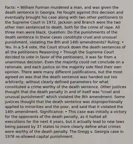 Facts: • William Furman murdered a man, and was given the death sentence in Georgia. He fought against this decision and eventually brought his case along with two other petitioners to the Supreme Court in 1972. Jackson and Branch were the two other men sentenced to death, both for the crime of rape. All three men were black. Question: Do the punishments of the death sentence in these cases constitute cruel and unusual punishment, violating the 8th and 14th amendments? Ruling: • Yes. In a 5-4 vote, the Court struck down the death sentences of all the petitioners Reasoning • Though the Supreme Court decided to vote in favor of the petitioners, it was far from a unanimous decision. Even the majority could not conclude on a rationale, and each justice on the majority side filed their own opinion. There were many different justifications, but the most agreed on was that the death sentence was handed out too arbitrarily, without clearly defined parameters for what constituted a crime worthy of the death sentence. Other justices thought that the death penalty in and of itself was "cruel and unusual punishment" which violated the 8th amendment. Some justices thought that the death sentence was disproportionally applied to minorities and the poor, and said that it violated the 14th amendment. Significance: • This case was initially a victory for the opponents of the death penalty, as it halted all executions for the next 4 years, but it actually lead to new laws being passed by 37 states to more clearly define what crimes were worthy of the death penalty. The Gregg v. Georgia case in 1976 re-allowed capital punishment.