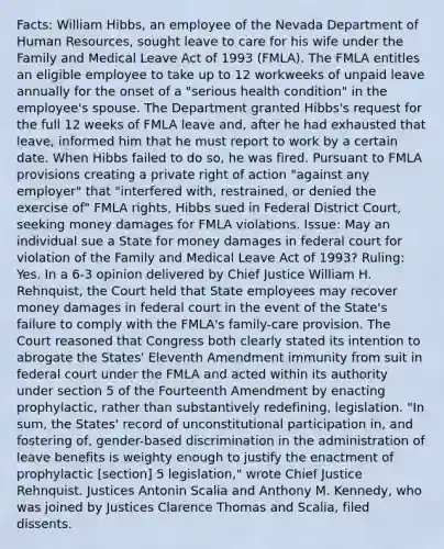 Facts: William Hibbs, an employee of the Nevada Department of Human Resources, sought leave to care for his wife under the Family and Medical Leave Act of 1993 (FMLA). The FMLA entitles an eligible employee to take up to 12 workweeks of unpaid leave annually for the onset of a "serious health condition" in the employee's spouse. The Department granted Hibbs's request for the full 12 weeks of FMLA leave and, after he had exhausted that leave, informed him that he must report to work by a certain date. When Hibbs failed to do so, he was fired. Pursuant to FMLA provisions creating a private right of action "against any employer" that "interfered with, restrained, or denied the exercise of" FMLA rights, Hibbs sued in Federal District Court, seeking money damages for FMLA violations. Issue: May an individual sue a State for money damages in federal court for violation of the Family and Medical Leave Act of 1993? Ruling: Yes. In a 6-3 opinion delivered by Chief Justice William H. Rehnquist, the Court held that State employees may recover money damages in federal court in the event of the State's failure to comply with the FMLA's family-care provision. The Court reasoned that Congress both clearly stated its intention to abrogate the States' Eleventh Amendment immunity from suit in federal court under the FMLA and acted within its authority under section 5 of the Fourteenth Amendment by enacting prophylactic, rather than substantively redefining, legislation. "In sum, the States' record of unconstitutional participation in, and fostering of, gender-based discrimination in the administration of leave benefits is weighty enough to justify the enactment of prophylactic [section] 5 legislation," wrote Chief Justice Rehnquist. Justices Antonin Scalia and Anthony M. Kennedy, who was joined by Justices Clarence Thomas and Scalia, filed dissents.