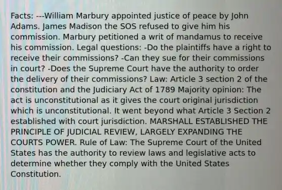 Facts: ---William Marbury appointed justice of peace by John Adams. James Madison the SOS refused to give him his commission. Marbury petitioned a writ of mandamus to receive his commission. Legal questions: -Do the plaintiffs have a right to receive their commissions? -Can they sue for their commissions in court? -Does the Supreme Court have the authority to order the delivery of their commissions? Law: Article 3 section 2 of the constitution and the Judiciary Act of 1789 Majority opinion: The act is unconstitutional as it gives the court original jurisdiction which is unconstitutional. It went beyond what Article 3 Section 2 established with court jurisdiction. MARSHALL ESTABLISHED THE PRINCIPLE OF JUDICIAL REVIEW, LARGELY EXPANDING THE COURTS POWER. Rule of Law: The Supreme Court of the United States has the authority to review laws and legislative acts to determine whether they comply with the United States Constitution.