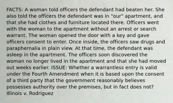 FACTS: A woman told officers the defendant had beaten her. She also told the officers the defendant was in "our" apartment, and that she had clothes and furniture located there. Officers went with the woman to the apartment without an arrest or search warrant. The woman opened the door with a key and gave officers consent to enter. Once inside, the officers saw drugs and paraphernalia in plain view. At that time, the defendant was asleep in the apartment. The officers soon discovered the woman no longer lived in the apartment and that she had moved out weeks earlier. ISSUE: Whether a warrantless entry is valid under the Fourth Amendment when it is based upon the consent of a third party that the government reasonably believes possesses authority over the premises, but in fact does not? Illinois v. Rodriguez