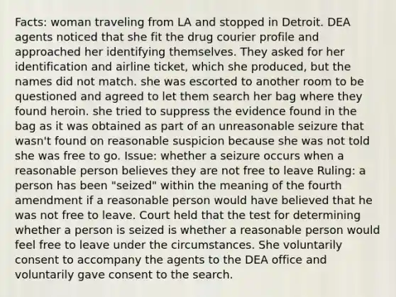 Facts: woman traveling from LA and stopped in Detroit. DEA agents noticed that she fit the drug courier profile and approached her identifying themselves. They asked for her identification and airline ticket, which she produced, but the names did not match. she was escorted to another room to be questioned and agreed to let them search her bag where they found heroin. she tried to suppress the evidence found in the bag as it was obtained as part of an unreasonable seizure that wasn't found on reasonable suspicion because she was not told she was free to go. Issue: whether a seizure occurs when a reasonable person believes they are not free to leave Ruling: a person has been "seized" within the meaning of the fourth amendment if a reasonable person would have believed that he was not free to leave. Court held that the test for determining whether a person is seized is whether a reasonable person would feel free to leave under the circumstances. She voluntarily consent to accompany the agents to the DEA office and voluntarily gave consent to the search.