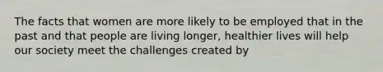 The facts that women are more likely to be employed that in the past and that people are living longer, healthier lives will help our society meet the challenges created by