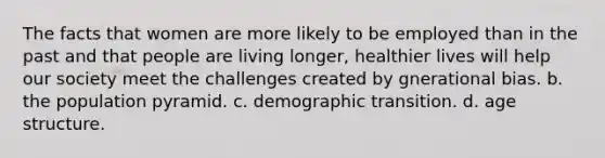 The facts that women are more likely to be employed than in the past and that people are living longer, healthier lives will help our society meet the challenges created by gnerational bias. b. the population pyramid. c. demographic transition. d. age structure.