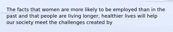 The facts that women are more likely to be employed than in the past and that people are living longer, healthier lives will help our society meet the challenges created by