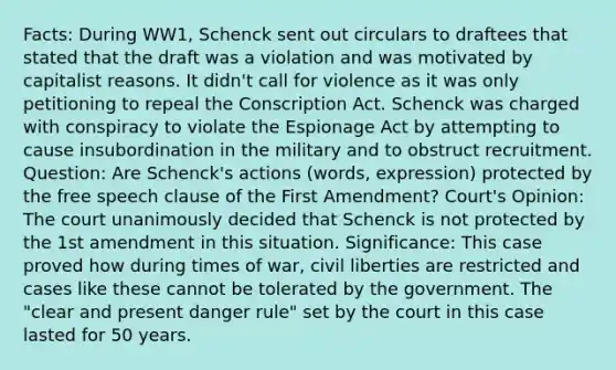 Facts: During WW1, Schenck sent out circulars to draftees that stated that the draft was a violation and was motivated by capitalist reasons. It didn't call for violence as it was only petitioning to repeal the Conscription Act. Schenck was charged with conspiracy to violate the Espionage Act by attempting to cause insubordination in the military and to obstruct recruitment. Question: Are Schenck's actions (words, expression) protected by the free speech clause of the First Amendment? Court's Opinion: The court unanimously decided that Schenck is not protected by the <a href='https://www.questionai.com/knowledge/kF7xVofsgp-1st-amendment' class='anchor-knowledge'>1st amendment</a> in this situation. Significance: This case proved how during times of war, <a href='https://www.questionai.com/knowledge/kAEhMjdkhr-civil-liberties' class='anchor-knowledge'>civil liberties</a> are restricted and cases like these cannot be tolerated by the government. The "clear and present danger rule" set by the court in this case lasted for 50 years.