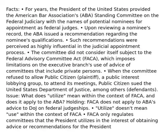 Facts: • For years, the President of the United States provided the American Bar Association's (ABA) Standing Committee on the Federal Judiciary with the names of potential nominees for appointment as federal judges. • Upon reviewing a nominee's record, the ABA issued a recommendation regarding the nominee's qualifications. • Such recommendations were perceived as highly influential in the judicial appointment process. • The committee did not consider itself subject to the Federal Advisory Committee Act (FACA), which imposes limitations on the executive branch's use of advice of committees that include private persons. • When the committee refused to allow Public Citizen (plaintiff), a public interest lobbying group, to attend its meetings, Public Citizen sued the United States Department of Justice, among others (defendants). Issue: What does "utilize" mean within the context of FACA, and does it apply to the ABA? Holding: FACA does not apply to ABA's advice to DoJ on federal judgeships. • "Utilize" doesn't mean "use" within the context of FACA • FACA only regulates committees that the President utilizes in the interest of obtaining advice or recommendations for the President