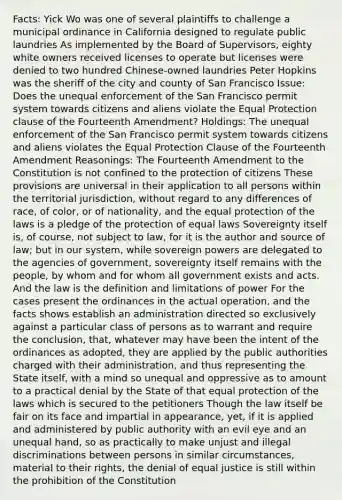 Facts: Yick Wo was one of several plaintiffs to challenge a municipal ordinance in California designed to regulate public laundries As implemented by the Board of Supervisors, eighty white owners received licenses to operate but licenses were denied to two hundred Chinese-owned laundries Peter Hopkins was the sheriff of the city and county of San Francisco Issue: Does the unequal enforcement of the San Francisco permit system towards citizens and aliens violate the Equal Protection clause of the Fourteenth Amendment? Holdings: The unequal enforcement of the San Francisco permit system towards citizens and aliens violates the Equal Protection Clause of the Fourteenth Amendment Reasonings: The Fourteenth Amendment to the Constitution is not confined to the protection of citizens These provisions are universal in their application to all persons within the territorial jurisdiction, without regard to any differences of race, of color, or of nationality, and the equal protection of the laws is a pledge of the protection of equal laws Sovereignty itself is, of course, not subject to law, for it is the author and source of law; but in our system, while sovereign powers are delegated to the agencies of government, sovereignty itself remains with the people, by whom and for whom all government exists and acts. And the law is the definition and limitations of power For the cases present the ordinances in the actual operation, and the facts shows establish an administration directed so exclusively against a particular class of persons as to warrant and require the conclusion, that, whatever may have been the intent of the ordinances as adopted, they are applied by the public authorities charged with their administration, and thus representing the State itself, with a mind so unequal and oppressive as to amount to a practical denial by the State of that equal protection of the laws which is secured to the petitioners Though the law itself be fair on its face and impartial in appearance, yet, if it is applied and administered by public authority with an evil eye and an unequal hand, so as practically to make unjust and illegal discriminations between persons in similar circumstances, material to their rights, the denial of equal justice is still within the prohibition of the Constitution