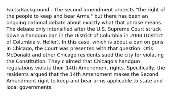 Facts/Background - The second amendment protects "the right of the people to keep and bear Arms," but there has been an ongoing national debate about exactly what that phrase means. The debate only intensified after the U.S. Supreme Court struck down a handgun ban in the District of Columbia in 2008 (District of Columbia v. Heller). In this case, which is about a ban on guns in Chicago, the Court was presented with that question. Otis McDonald and other Chicago residents sued the city for violating the Constitution. They claimed that Chicago's handgun regulations violate their 14th Amendment rights. Specifically, the residents argued that the 14th Amendment makes the Second Amendment right to keep and bear arms applicable to state and local governments.