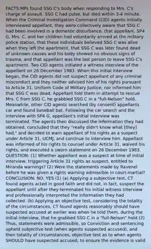 FACTS:MPs found SSG C's body when responding to Mrs. C's charge of assault. SSG C had pulse, but died within 3-4 minute. When the Criminal Investigation Command (CID) agents initially interviewed appellant, they were collectively aware that SSG C had been involved in a domestic disturbance, that appellant, SP4 G, Mrs. C, and her children had voluntarily arrived at the military police station, that these individuals believed SSG C was alive when they left the apartment, that SSG C was later found dead of unknown causes and his body showed no obvious signs of trauma, and that appellant was the last person to leave SSG C's apartment. Two CID agents initiated a witness interview of the appellant on 26 December 1983. When this initial interview began, the CID agents did not suspect appellant of any criminal misconduct and they neither advised him of his rights pursuant to Article 31, Uniform Code of Military Justice, nor informed him that SSG C was dead. Appellant told them in attempt to rescue Mrs. C from SSG C, he grabbled SSG C in a "full-Nelson" hold. Meanwhile, other CID agents searched (by consent) appellants car and found baseball bat. Following the car search and the interview with SP4 G, appellant's initial interview was terminated. The agents then discussed the information they had obtained, concluded that they "really didn't know what [they] had," and decided to warn appellant of his rights as a suspect under Article 31, UCMJ, and continue to interview him. Appellant was informed of his rights to counsel under Article 31, waived his rights, and executed a sworn statement on 26 December 1983. QUESTION: (1) Whether appellant was a suspect at time of initial interview, triggering Article 31 rights as suspect, entitled to Miranda warnings? (2) Were the statements made by Ravenel before he was given a rights warning admissible in court-martial? CONCLUSION: NO, YES (1) (a) Applying a subjective test, CT found agents acted in good faith and did not, in fact, suspect the appellant until after they terminated his initial witness interview and professionally interpreted the information they had collected. (b) Applying an objective test, considering the totality of the circumstances, CT found agents reasonably should have suspected accused at earlier was when he told them, during the initial interview, that he grabbed SSG C in a "full-Nelson" hold (2) Thus, statements were admissible, so Conviction and sentencing upheld subjective test (when agents suspected accused), and then totality of circumstances, objective test as to when agents SHOULD have suspected accused, to ensure the evidence is valid