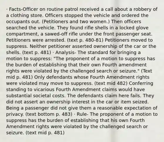 · Facts-Officer on routine patrol received a call about a robbery of a clothing store. Officers stopped the vehicle and ordered the occupants out. (Petitioners and two women.) Then officers searched the vehicle. They found rifle shells in a locked glove compartment, a sawed-off rifle under the front passenger seat. Petitioners were arrested. (text p. 480-81) Petitioners moved to suppress. Neither petitioner asserted ownership of the car or the shells. (text p. 481) · Analysis- The standard for bringing a motion to suppress: "The proponent of a motion to suppress has the burden of establishing that their own Fourth amendment rights were violated by the challenged search or seizure." (Text mid p. 481) Only defendants whose Fourth Amendment rights were violated may move to suppress. (text mid 482) Conferring standing to vicarious Fourth Amendment claims would have substantial societal costs. The defendants claim here fails. They did not assert an ownership interest in the car or item seized. Being a passenger did not give them a reasonable expectation of privacy. (text bottom p. 483) · Rule- The proponent of a motion to suppress has the burden of establishing that his own Fourth Amendment rights were violated by the challenged search or seizure. (text mid p. 481)