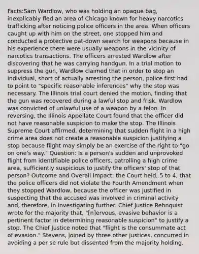 Facts:Sam Wardlow, who was holding an opaque bag, inexplicably fled an area of Chicago known for heavy narcotics trafficking after noticing police officers in the area. When officers caught up with him on the street, one stopped him and conducted a protective pat-down search for weapons because in his experience there were usually weapons in the vicinity of narcotics transactions. The officers arrested Wardlow after discovering that he was carrying handgun. In a trial motion to suppress the gun, Wardlow claimed that in order to stop an individual, short of actually arresting the person, police first had to point to "specific reasonable inferences" why the stop was necessary. The Illinois trial court denied the motion, finding that the gun was recovered during a lawful stop and frisk. Wardlow was convicted of unlawful use of a weapon by a felon. In reversing, the Illinois Appellate Court found that the officer did not have reasonable suspicion to make the stop. The Illinois Supreme Court affirmed, determining that sudden flight in a high crime area does not create a reasonable suspicion justifying a stop because flight may simply be an exercise of the right to "go on one's way." Question: Is a person's sudden and unprovoked flight from identifiable police officers, patrolling a high crime area, sufficiently suspicious to justify the officers' stop of that person? Outcome and Overall Impact: the Court held, 5 to 4, that the police officers did not violate the Fourth Amendment when they stopped Wardlow, because the officer was justified in suspecting that the accused was involved in criminal activity and, therefore, in investigating further. Chief Justice Rehnquist wrote for the majority that, "[n]ervous, evasive behavior is a pertinent factor in determining reasonable suspicion" to justify a stop. The Chief Justice noted that "flight is the consummate act of evasion." Stevens, joined by three other justices, concurred in avoiding a per se rule but dissented from the majority holding.